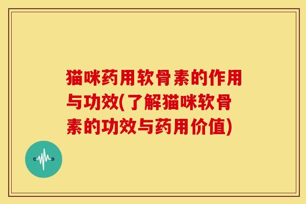 猫咪药用软骨素的作用与功效(了解猫咪软骨素的功效与药用价值)