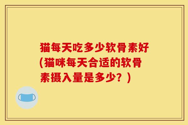 猫每天吃多少软骨素好(猫咪每天合适的软骨素摄入量是多少?) 猫每天吃多少软骨素好(猫咪每天合适的软骨素摄入量是多少?)