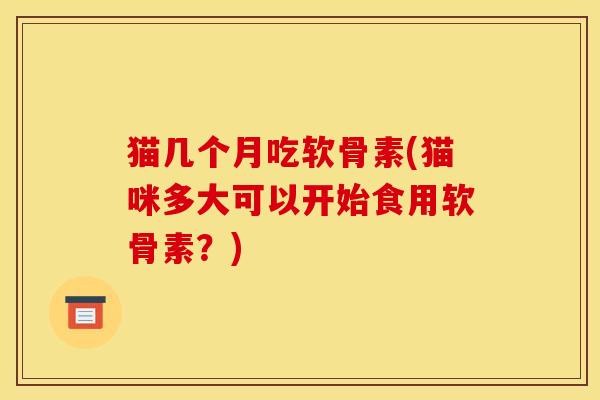 猫几个月吃软骨素(猫咪多大可以开始食用软骨素?) 猫几个月吃软骨素(猫咪多大可以开始食用软骨素?)