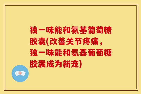 独一味能和氨基葡萄糖胶囊(改善关节，独一味能和氨基葡萄糖胶囊成为新宠)