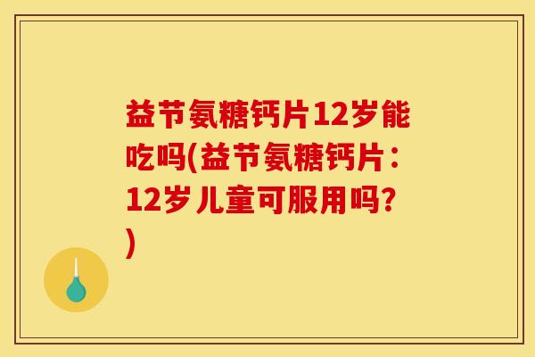 益节氨糖钙片12岁能吃吗(益节氨糖钙片：12岁儿童可服用吗？)