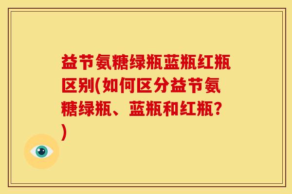 益节氨糖绿瓶蓝瓶红瓶区别(如何区分益节氨糖绿瓶、蓝瓶和红瓶?) 益节氨糖绿瓶蓝瓶红瓶区别(如何区分益节氨糖绿瓶、蓝瓶和红瓶?)