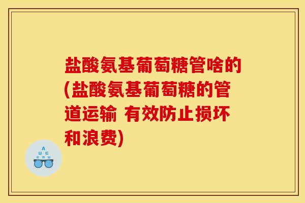 盐酸氨基葡萄糖管啥的(盐酸氨基葡萄糖的管道运输 有效防止损坏和浪费)