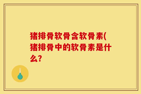 猪排骨软骨含软骨素(猪排骨中的软骨素是什么? 猪排骨软骨含软骨素(猪排骨中的软骨素是什么?