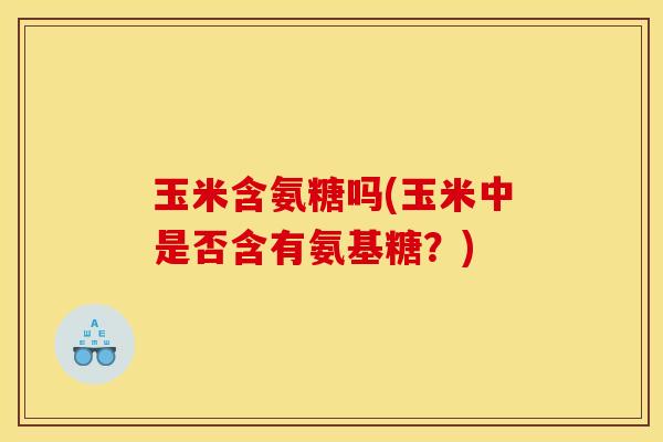 玉米含氨糖吗(玉米中是否含有氨基糖?) 玉米含氨糖吗(玉米中是否含有氨基糖?)