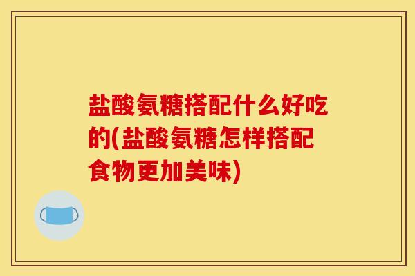 盐酸氨糖搭配什么好吃的(盐酸氨糖怎样搭配食物更加美味)