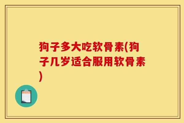 狗子多大吃软骨素(狗子几岁适合服用软骨素) 狗子多大吃软骨素(狗子几岁适合服用软骨素)