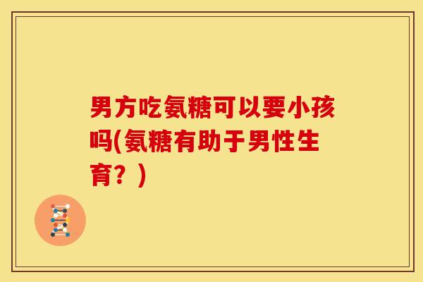 男方吃氨糖可以要小孩吗(氨糖有助于男性生育？)