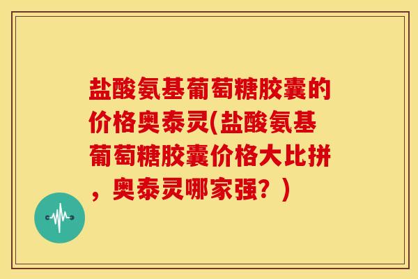 盐酸氨基葡萄糖胶囊的价格奥泰灵(盐酸氨基葡萄糖胶囊价格大比拼，奥泰灵哪家强？)