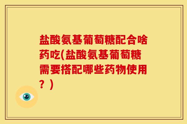 盐酸氨基葡萄糖配合啥药吃(盐酸氨基葡萄糖需要搭配哪些使用？)