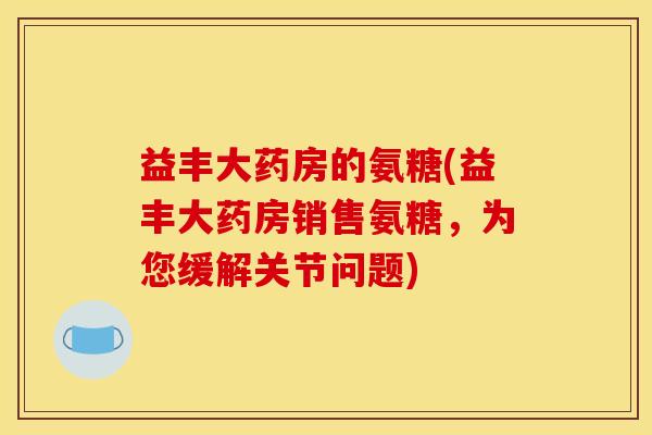 益丰大药房的氨糖(益丰大药房销售氨糖,为您缓解关节问题) 益丰大药房的氨糖(益丰大药房销售氨糖,为您缓解关节问题)