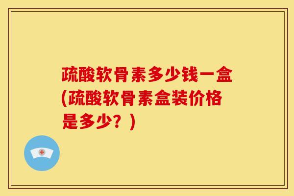 疏酸软骨素多少钱一盒(疏酸软骨素盒装价格是多少?) 疏酸软骨素多少钱一盒(疏酸软骨素盒装价格是多少?)
