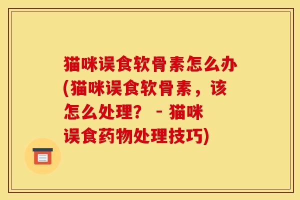 猫咪误食软骨素怎么办(猫咪误食软骨素,该怎么处理? - 猫咪误食处理技巧) 猫咪误食软骨素怎么办(猫咪误食软骨素,该怎么处理? - 猫咪误食处理技巧)