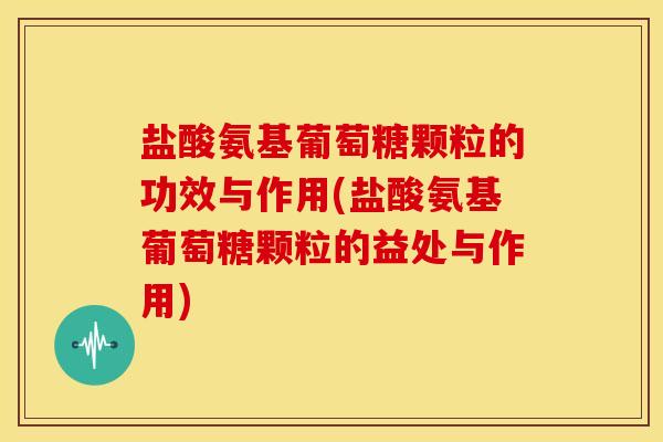 盐酸氨基葡萄糖颗粒的功效与作用(盐酸氨基葡萄糖颗粒的益处与作用)