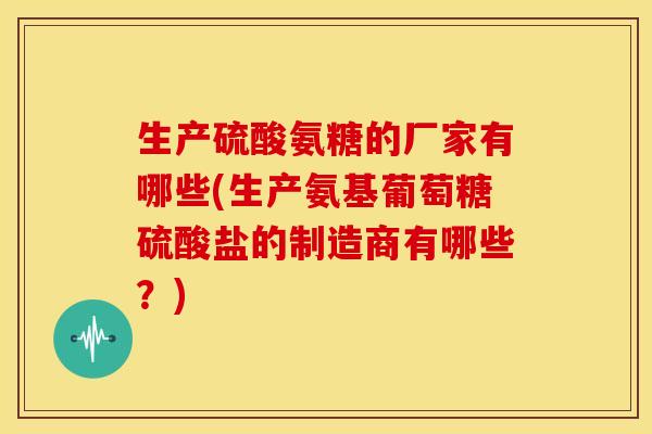 生产硫酸氨糖的厂家有哪些(生产氨基葡萄糖硫酸盐的制造商有哪些？)
