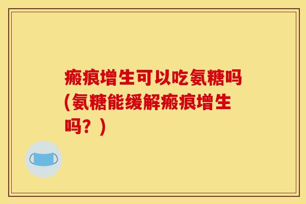 瘢痕增生可以吃氨糖吗(氨糖能缓解瘢痕增生吗?) 瘢痕增生可以吃氨糖吗(氨糖能缓解瘢痕增生吗?)