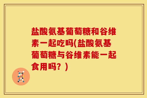 盐酸氨基葡萄糖和谷维素一起吃吗(盐酸氨基葡萄糖与谷维素能一起食用吗?) 盐酸氨基葡萄糖和谷维素一起吃吗(盐酸氨基葡萄糖与谷维素能一起食用吗?)