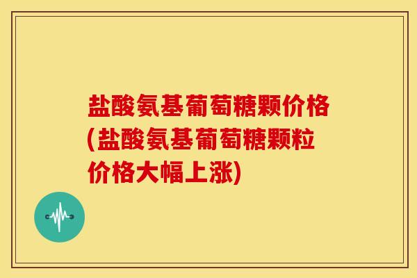 盐酸氨基葡萄糖颗价格(盐酸氨基葡萄糖颗粒价格大幅上涨)