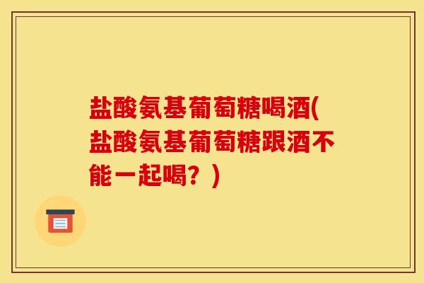 盐酸氨基葡萄糖喝酒(盐酸氨基葡萄糖跟酒不能一起喝?) 盐酸氨基葡萄糖喝酒(盐酸氨基葡萄糖跟酒不能一起喝?)