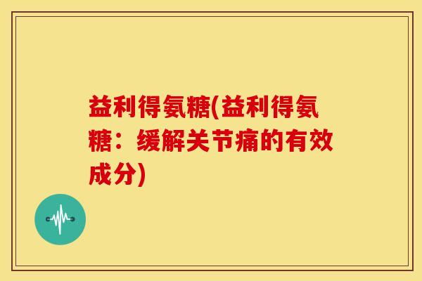 益利得氨糖(益利得氨糖：缓解关节痛的有效成分)