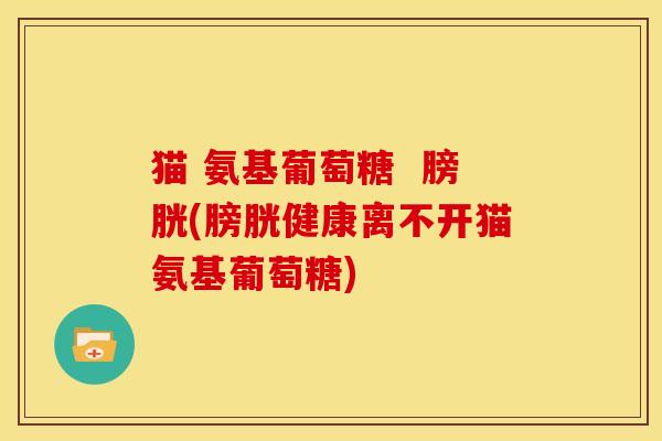 猫 氨基葡萄糖 膀胱(膀胱健康离不开猫氨基葡萄糖) 猫 氨基葡萄糖 膀胱(膀胱健康离不开猫氨基葡萄糖)