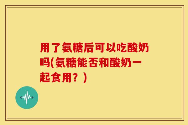 用了氨糖后可以吃酸奶吗(氨糖能否和酸奶一起食用?) 用了氨糖后可以吃酸奶吗(氨糖能否和酸奶一起食用?)