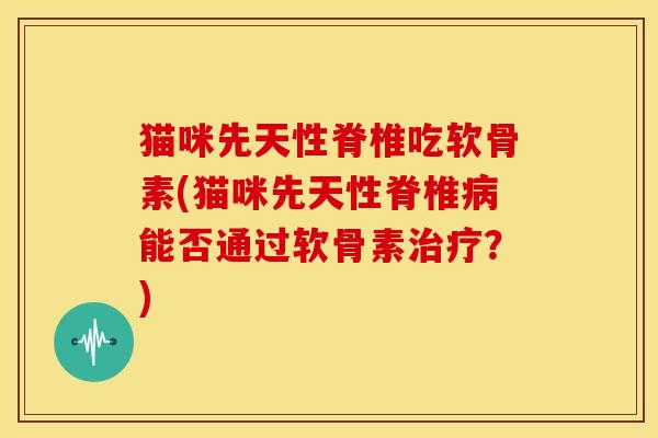猫咪先天性脊椎吃软骨素(猫咪先天性脊椎能否通过软骨素？)