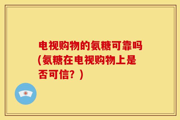 电视购物的氨糖可靠吗(氨糖在电视购物上是否可信?) 电视购物的氨糖可靠吗(氨糖在电视购物上是否可信?)