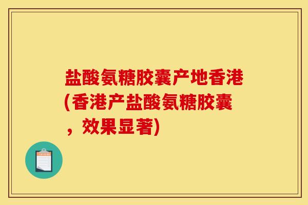 盐酸氨糖胶囊产地香港(香港产盐酸氨糖胶囊，效果显著)