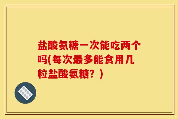 盐酸氨糖一次能吃两个吗(每次多能食用几粒盐酸氨糖？)
