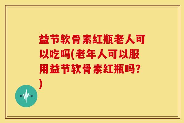 益节软骨素红瓶老人可以吃吗(老年人可以服用益节软骨素红瓶吗?) 益节软骨素红瓶老人可以吃吗(老年人可以服用益节软骨素红瓶吗?)