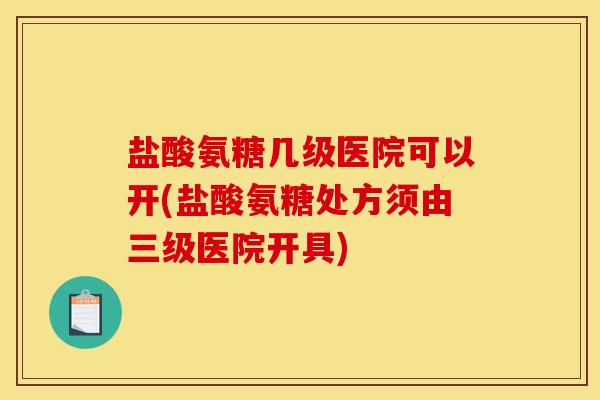 盐酸氨糖几级医院可以开(盐酸氨糖处方须由三级医院开具) 盐酸氨糖几级医院可以开(盐酸氨糖处方须由三级医院开具)