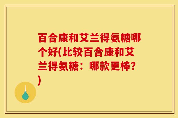 百合康和艾兰得氨糖哪个好(比较百合康和艾兰得氨糖:哪款更棒?) 百合康和艾兰得氨糖哪个好(比较百合康和艾兰得氨糖:哪款更棒?)