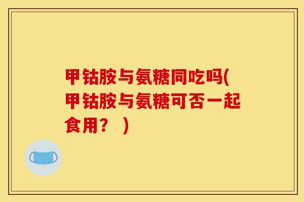 甲钴胺与氨糖同吃吗(甲钴胺与氨糖可否一起食用? ) 甲钴胺与氨糖同吃吗(甲钴胺与氨糖可否一起食用? )