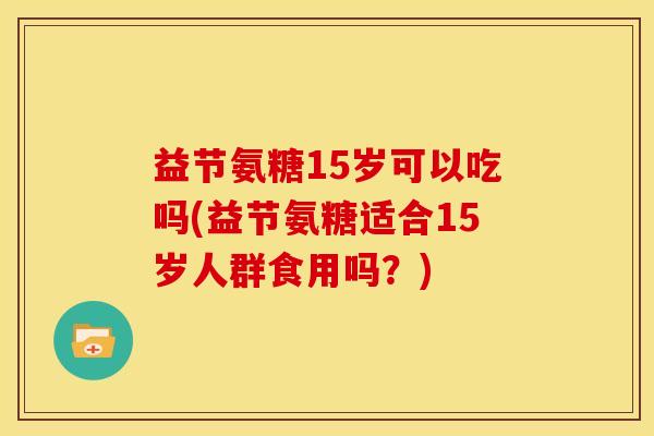 益节氨糖15岁可以吃吗(益节氨糖适合15岁人群食用吗?) 益节氨糖15岁可以吃吗(益节氨糖适合15岁人群食用吗?)
