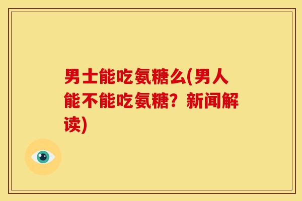 男士能吃氨糖么(男人能不能吃氨糖？新闻解读)