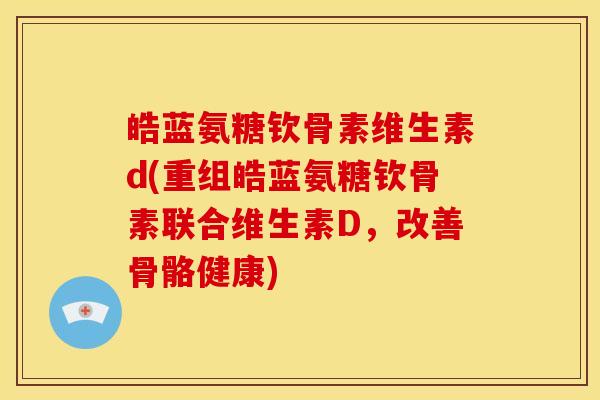 皓蓝氨糖钦骨素维生素d(重组皓蓝氨糖钦骨素联合维生素D，改善骨骼健康)