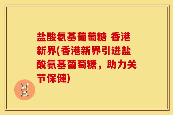 盐酸氨基葡萄糖 香港新界(香港新界引进盐酸氨基葡萄糖,助力关节保健) 盐酸氨基葡萄糖 香港新界(香港新界引进盐酸氨基葡萄糖,助力关节保健)
