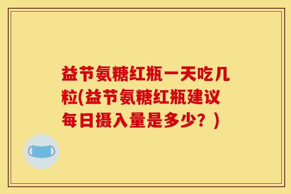 益节氨糖红瓶一天吃几粒(益节氨糖红瓶建议每日摄入量是多少?) 益节氨糖红瓶一天吃几粒(益节氨糖红瓶建议每日摄入量是多少?)
