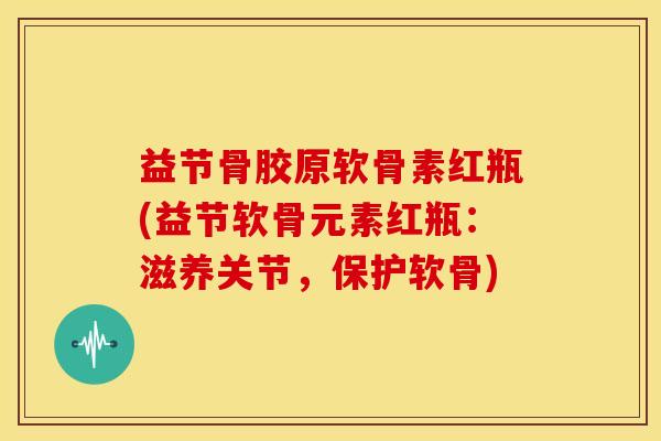 益节骨胶原软骨素红瓶(益节软骨元素红瓶：滋养关节，保护软骨)
