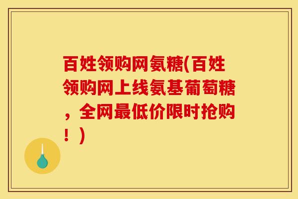 百姓领购网氨糖(百姓领购网上线氨基葡萄糖，全网低价限时抢购！)
