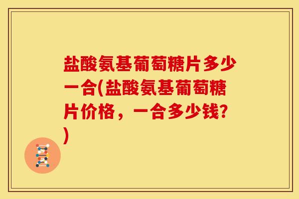 盐酸氨基葡萄糖片多少一合(盐酸氨基葡萄糖片价格，一合多少钱？)