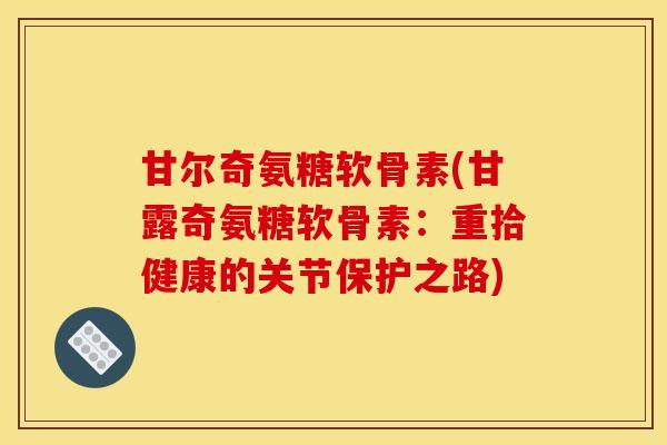 甘尔奇氨糖软骨素(甘露奇氨糖软骨素:重拾健康的关节保护之路) 甘尔奇氨糖软骨素(甘露奇氨糖软骨素:重拾健康的关节保护之路)