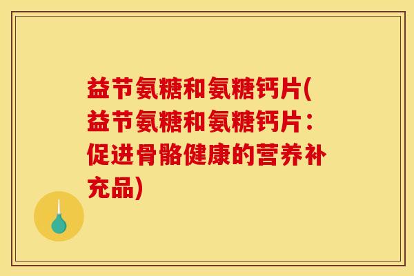 益节氨糖和氨糖钙片(益节氨糖和氨糖钙片：促进骨骼健康的营养补充品)