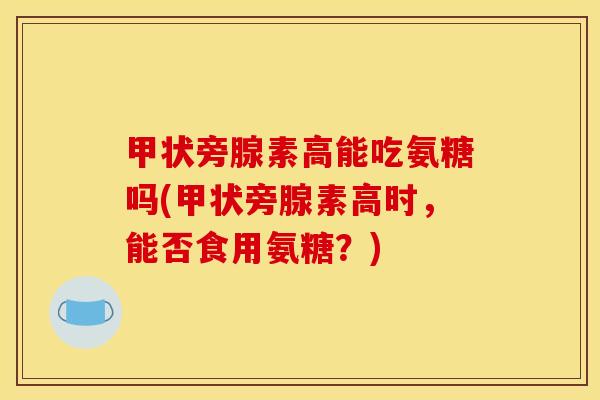 甲状旁腺素高能吃氨糖吗(甲状旁腺素高时，能否食用氨糖？)