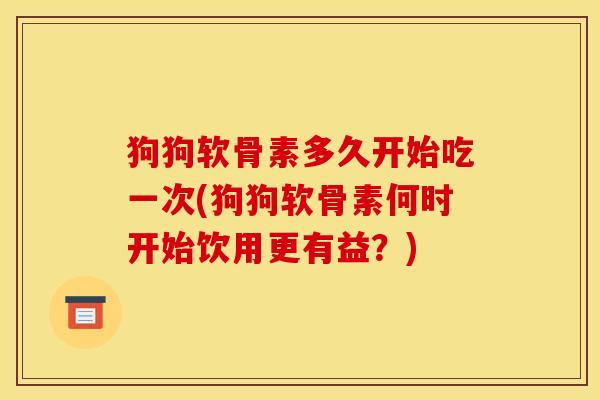 狗狗软骨素多久开始吃一次(狗狗软骨素何时开始饮用更有益?) 狗狗软骨素多久开始吃一次(狗狗软骨素何时开始饮用更有益?)