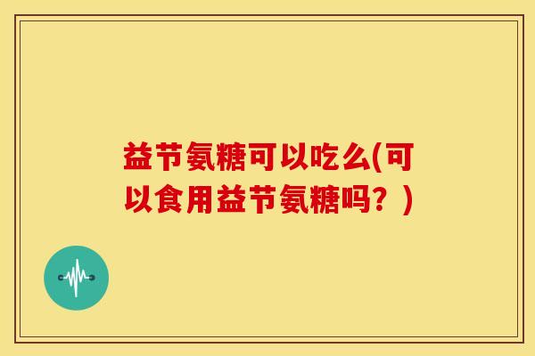 益节氨糖可以吃么(可以食用益节氨糖吗?) 益节氨糖可以吃么(可以食用益节氨糖吗?)