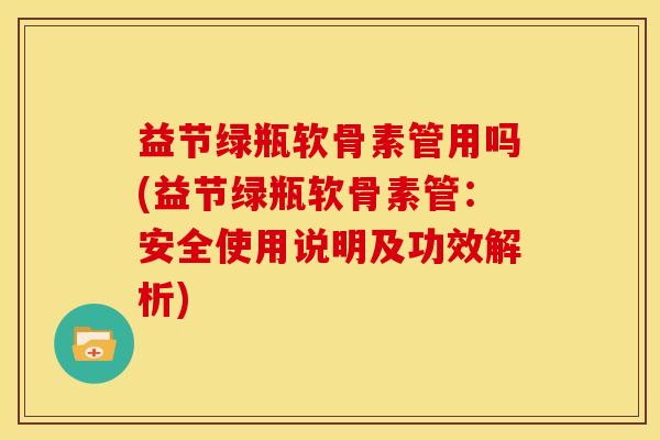 益节绿瓶软骨素管用吗(益节绿瓶软骨素管：安全使用说明及功效解析)