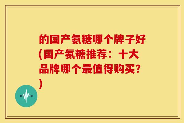 的国产氨糖哪个牌子好(国产氨糖推荐：十大品牌哪个值得购买？)