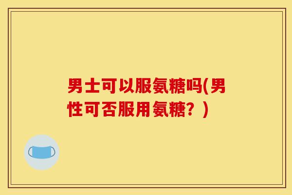 男士可以服氨糖吗(男性可否服用氨糖?) 男士可以服氨糖吗(男性可否服用氨糖?)
